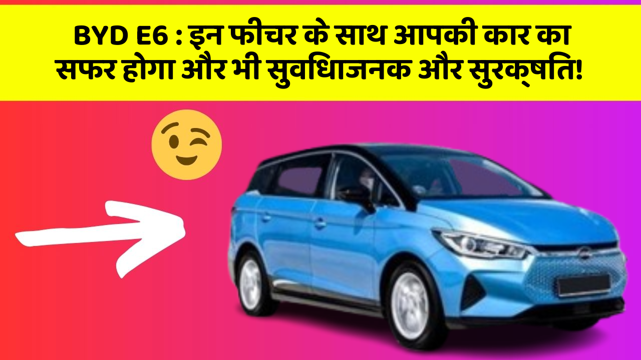 BYD E6: इन फीचर के साथ आपकी कार का सफर होगा और भी सुविधाजनक और सुरक्षित!