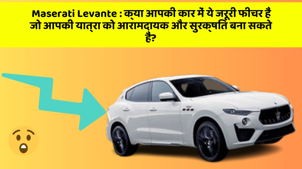 Maserati Levante: क्या आपकी कार में ये जरूरी फीचर हैं जो आपकी यात्रा को आरामदायक और सुरक्षित बना सकते हैं?